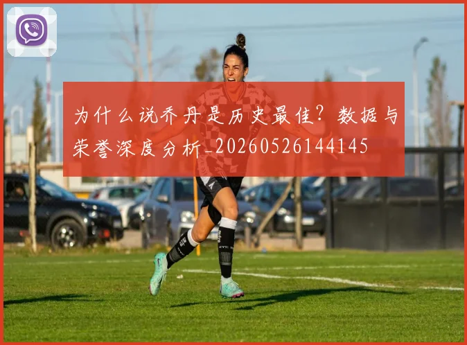 为什么说乔丹是历史最佳?数据与荣誉深度分析_20260526144145