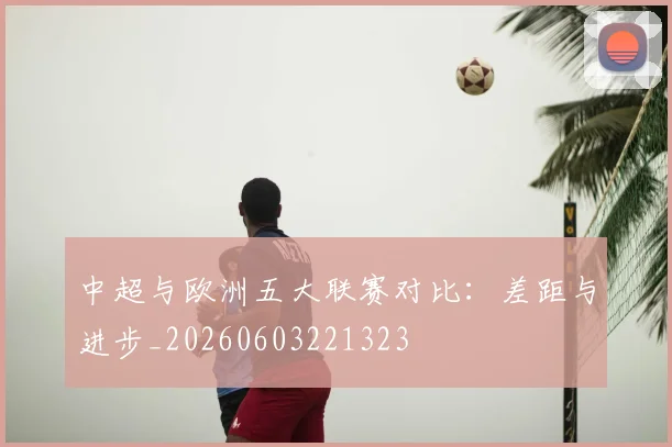 中超与欧洲五大联赛对比：差距与进步_20260603221323