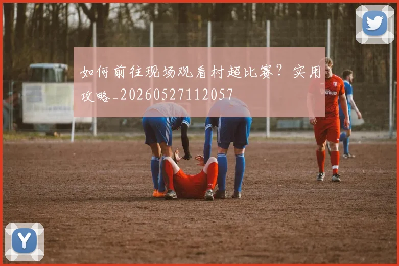 如何前往现场观看村超比赛？实用攻略_20260527112057