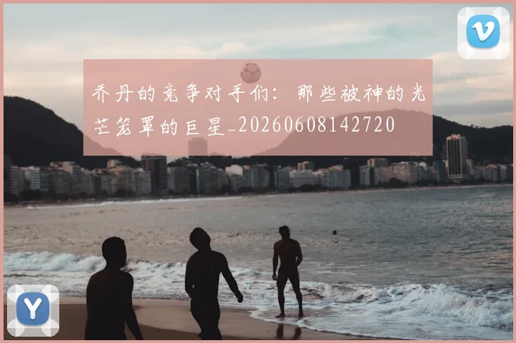 乔丹的竞争对手们:那些被神的光芒笼罩的巨星_20260608142720