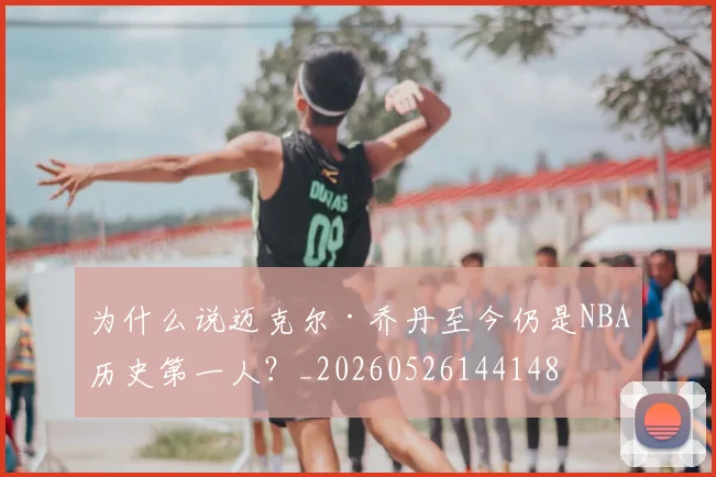 为什么说迈克尔·乔丹至今仍是NBA历史第一人?_20260526144148