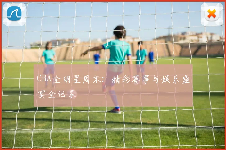 CBA全明星周末:精彩赛事与娱乐盛宴全记录