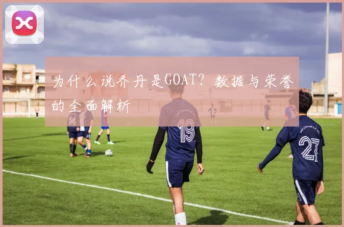 为什么说乔丹是GOAT?数据与荣誉的全面解析
