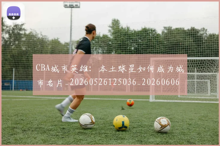 CBA城市英雄:本土球星如何成为城市名片_20260526125036_20260606165205
