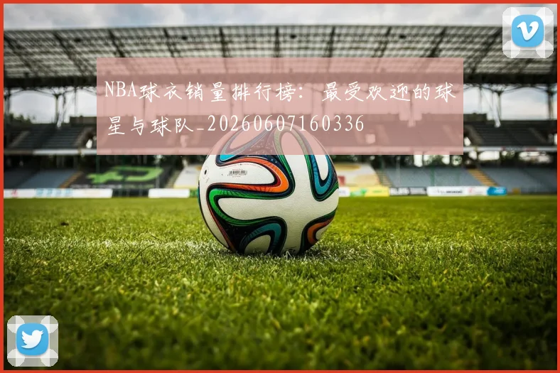 NBA球衣销量排行榜:最受欢迎的球星与球队_20260607160336