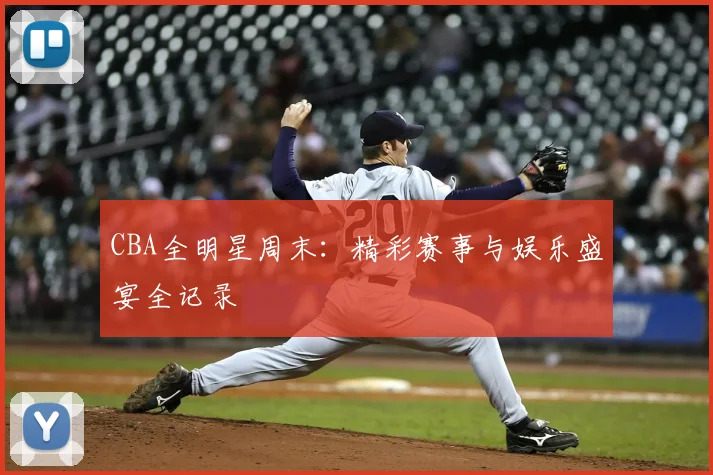 CBA全明星周末：精彩赛事与娱乐盛宴全记录