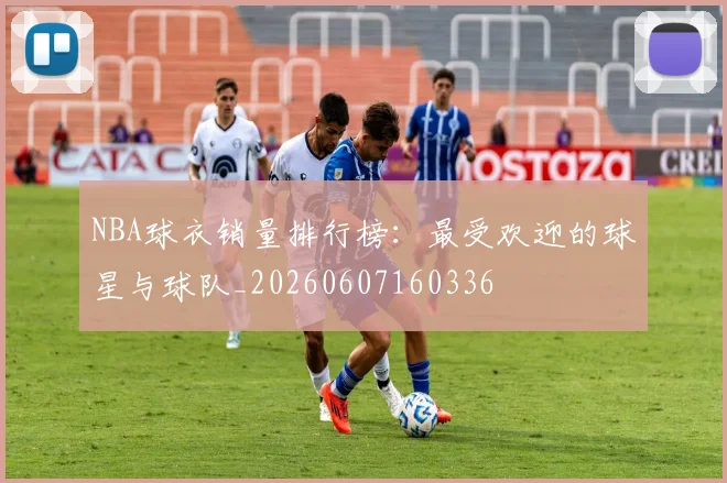 NBA球衣销量排行榜:最受欢迎的球星与球队_20260607160336